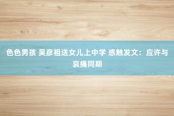 色色男孩 吴彦祖送女儿上中学 感触发文:应许与哀痛同期