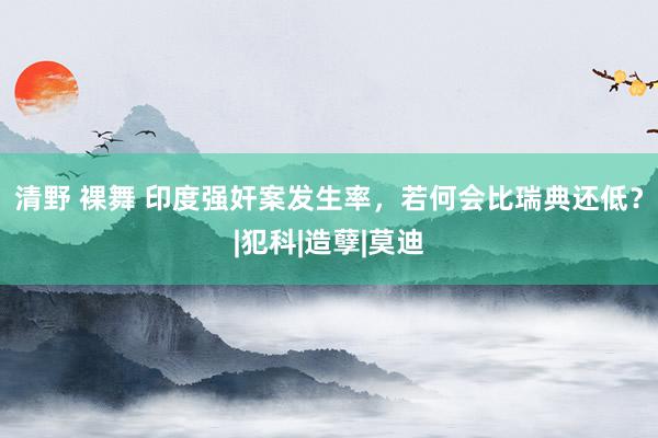 清野 裸舞 印度强奸案发生率，若何会比瑞典还低？|犯科|造孽|莫迪