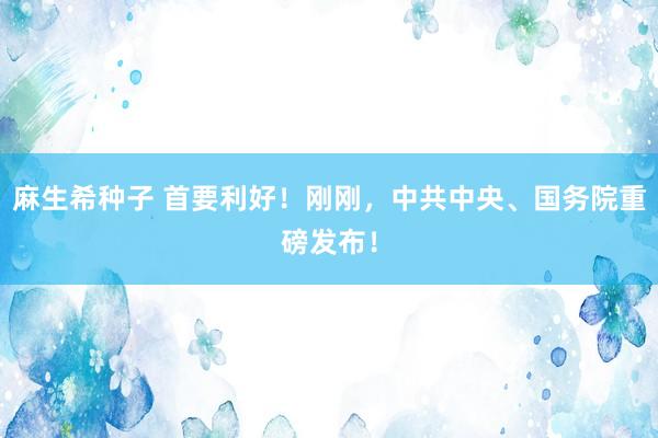 麻生希种子 首要利好！刚刚，中共中央、国务院重磅发布！