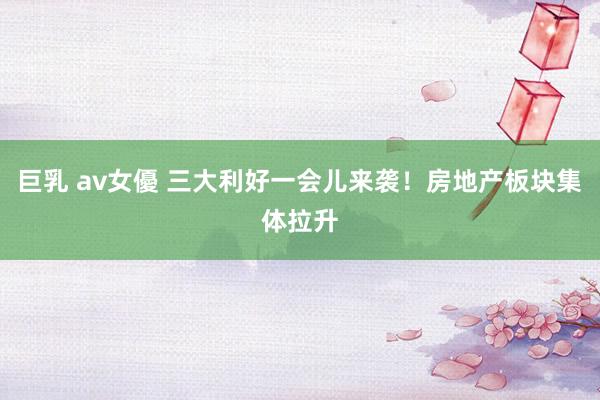 巨乳 av女優 三大利好一会儿来袭！房地产板块集体拉升