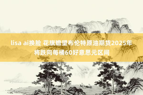 lisa ai换脸 花旗瞻望布伦特原油期货2025年将跌向每桶60好意思元区间