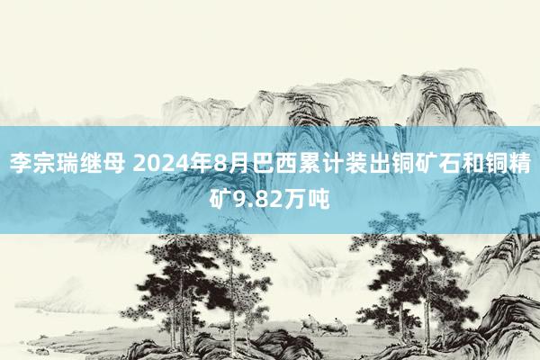 李宗瑞继母 2024年8月巴西累计装出铜矿石和铜精矿9.82万吨