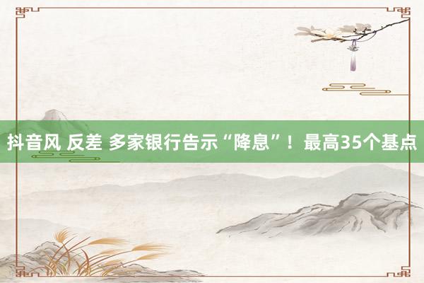 抖音风 反差 多家银行告示“降息”！最高35个基点