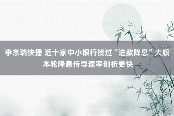 李宗瑞快播 近十家中小银行接过“进款降息”大旗 本轮降息传导速率剖析更快