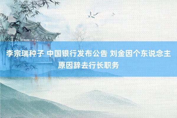 李宗瑞种子 中国银行发布公告 刘金因个东说念主原因辞去行长职务