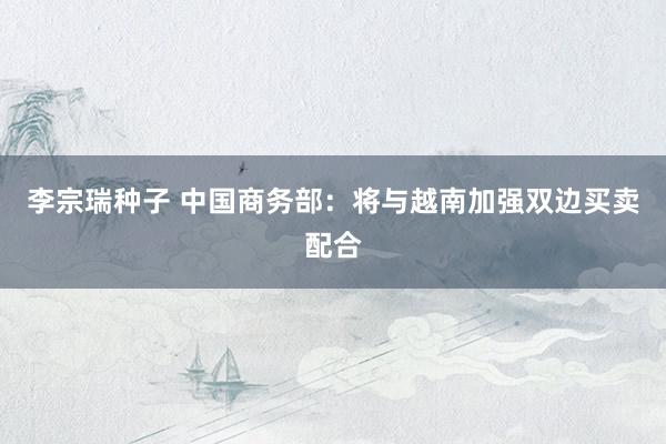 李宗瑞种子 中国商务部：将与越南加强双边买卖配合