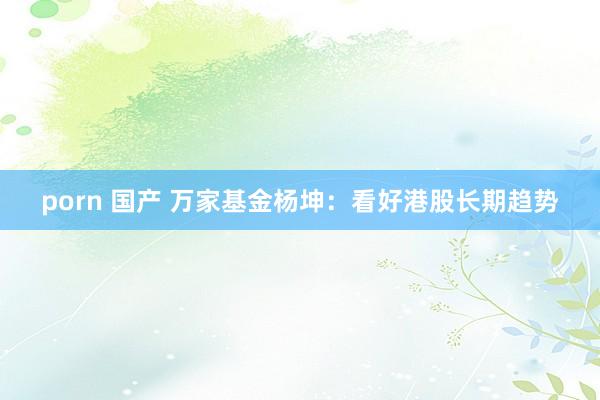 porn 国产 万家基金杨坤：看好港股长期趋势