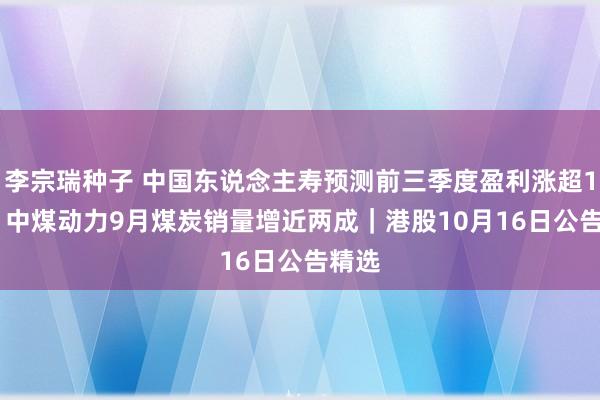 李宗瑞种子 中国东说念主寿预测前三季度盈利涨超165% 中煤动力9月煤炭销量增近两成｜港股10月16日公告精选