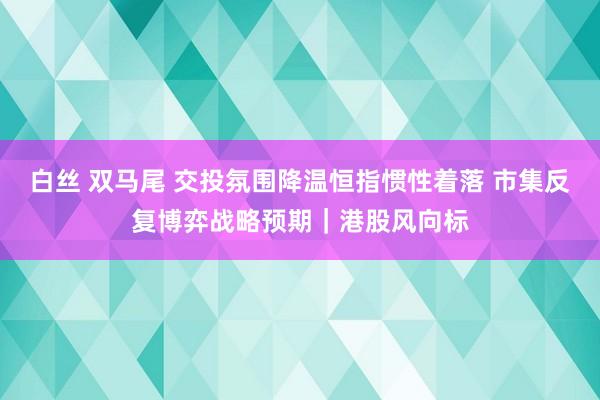 白丝 双马尾 交投氛围降温恒指惯性着落 市集反复博弈战略预期｜港股风向标