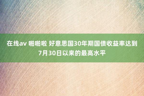 在线av 啪啪啦 好意思国30年期国债收益率达到7月30日以来的最高水平