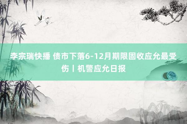 李宗瑞快播 债市下落6-12月期限固收应允最受伤丨机警应允日报