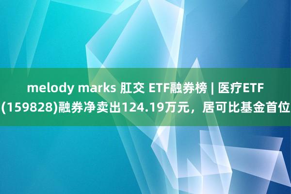 melody marks 肛交 ETF融券榜 | 医疗ETF(159828)融券净卖出124.19万元，居可比基金首位