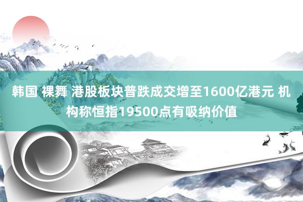 韩国 裸舞 港股板块普跌成交增至1600亿港元 机构称恒指19500点有吸纳价值