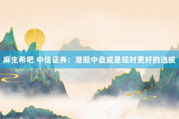 麻生希吧 中信证券：港股中盘或是现时更好的选拔