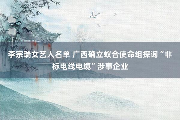 李宗瑞女艺人名单 广西确立蚁合使命组探询“非标电线电缆”涉事企业