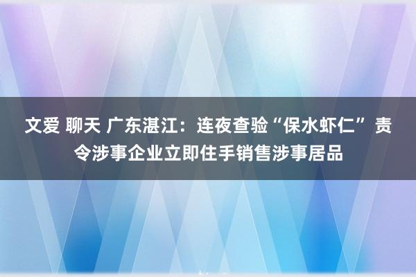 文爱 聊天 广东湛江:连夜查验“保水虾仁” 责令涉事企业立即住手销售涉事居品