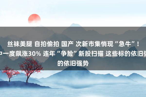 丝袜美腿 自拍偷拍 国产 次新市集悄现“急牛”！盘中一度飙涨30% 连年“争脸”新股扫描 这些标的依旧强势