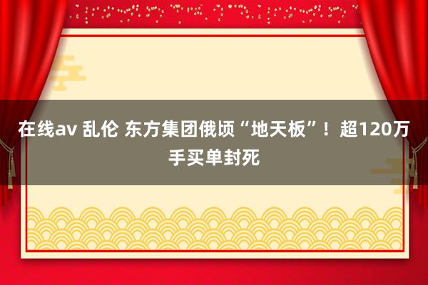 在线av 乱伦 东方集团俄顷“地天板”！超120万手买单封死