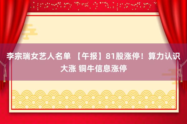 李宗瑞女艺人名单 【午报】81股涨停！算力认识大涨 铜牛信息涨停