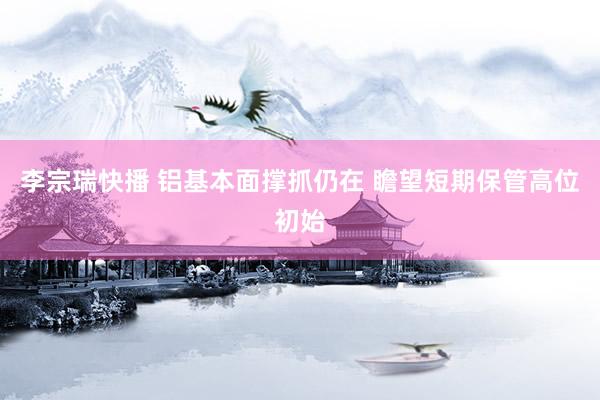 李宗瑞快播 铝基本面撑抓仍在 瞻望短期保管高位初始