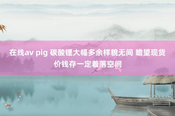 在线av pig 碳酸锂大幅多余样貌无间 瞻望现货价钱存一定着落空间