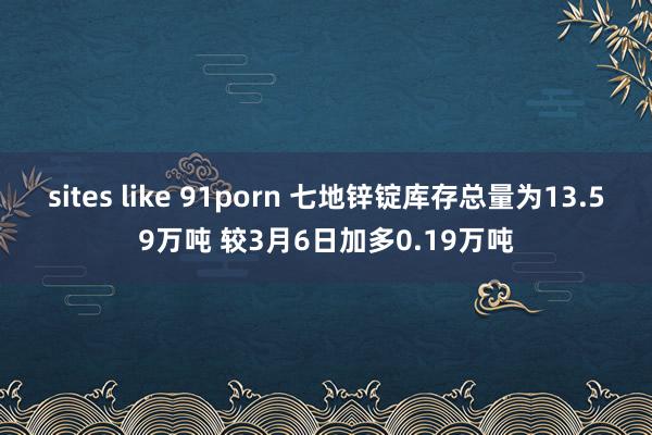 sites like 91porn 七地锌锭库存总量为13.59万吨 较3月6日加多0.19万吨