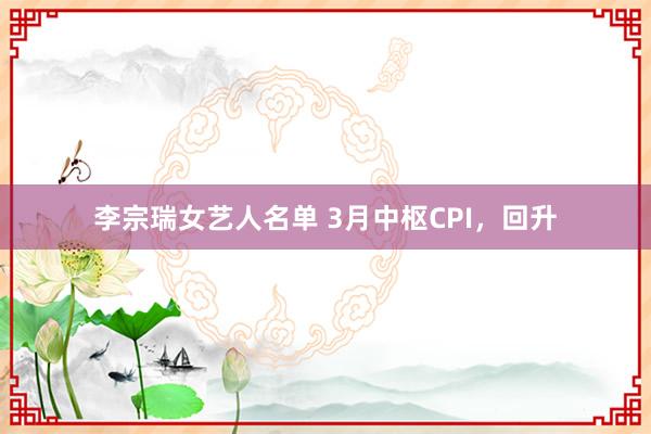 李宗瑞女艺人名单 3月中枢CPI，回升
