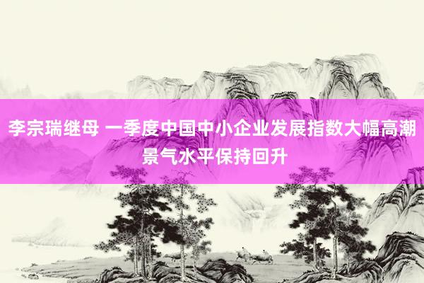 李宗瑞继母 一季度中国中小企业发展指数大幅高潮 景气水平保持回升