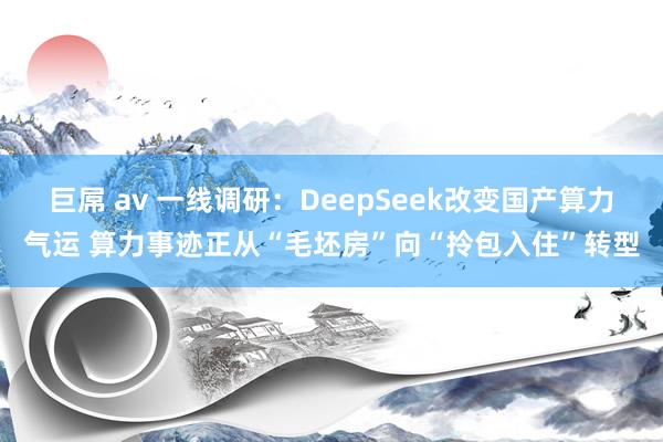 巨屌 av 一线调研：DeepSeek改变国产算力气运 算力事迹正从“毛坯房”向“拎包入住”转型