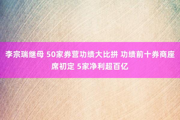 李宗瑞继母 50家券营功绩大比拼 功绩前十券商座席初定 5家净利超百亿