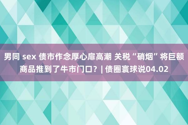 男同 sex 债市作念厚心扉高潮 关税“硝烟”将巨额商品推到了牛市门口？| 债圈寰球说04.02