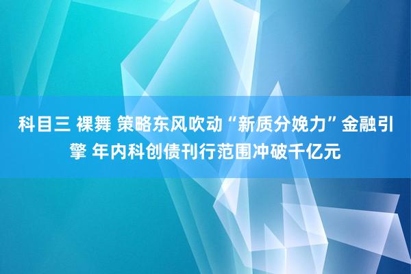 科目三 裸舞 策略东风吹动“新质分娩力”金融引擎 年内科创债刊行范围冲破千亿元